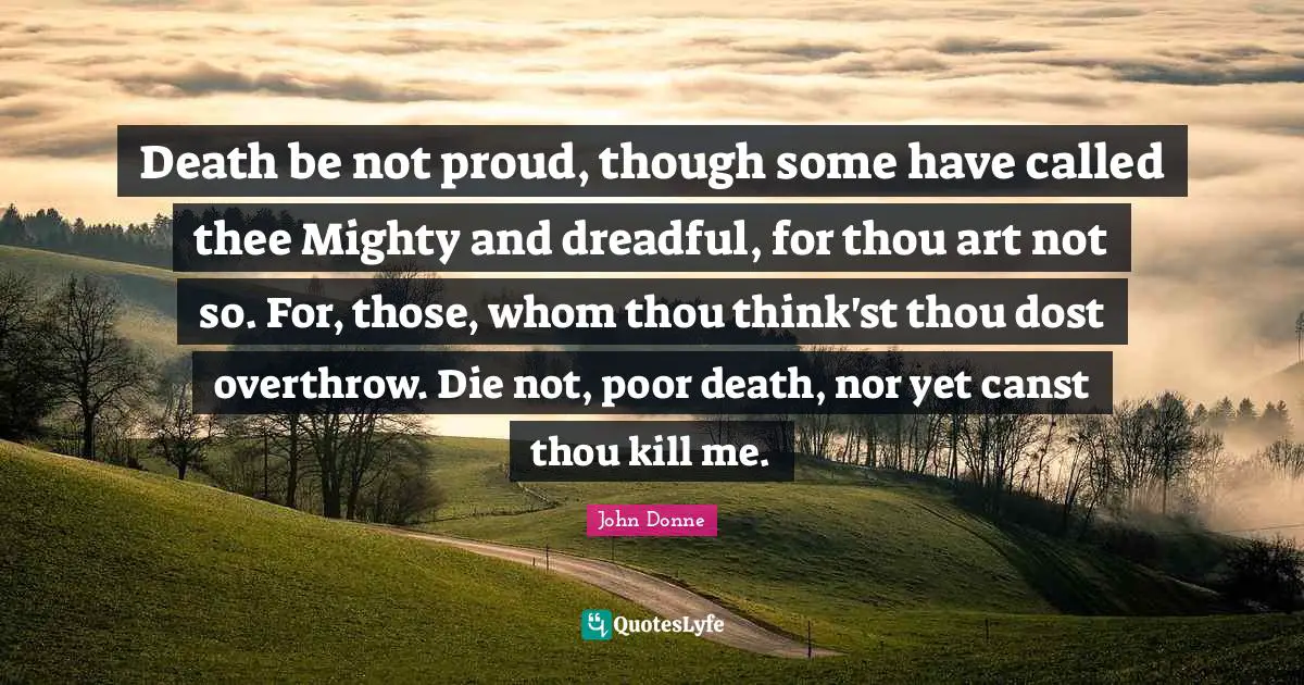John Donne Quotes: "Death be not proud, though some have called thee Mighty and dreadful, for thou art not so. For, those, whom thou think'st thou dost overthrow. Die not, poor death, nor yet canst thou kill me."