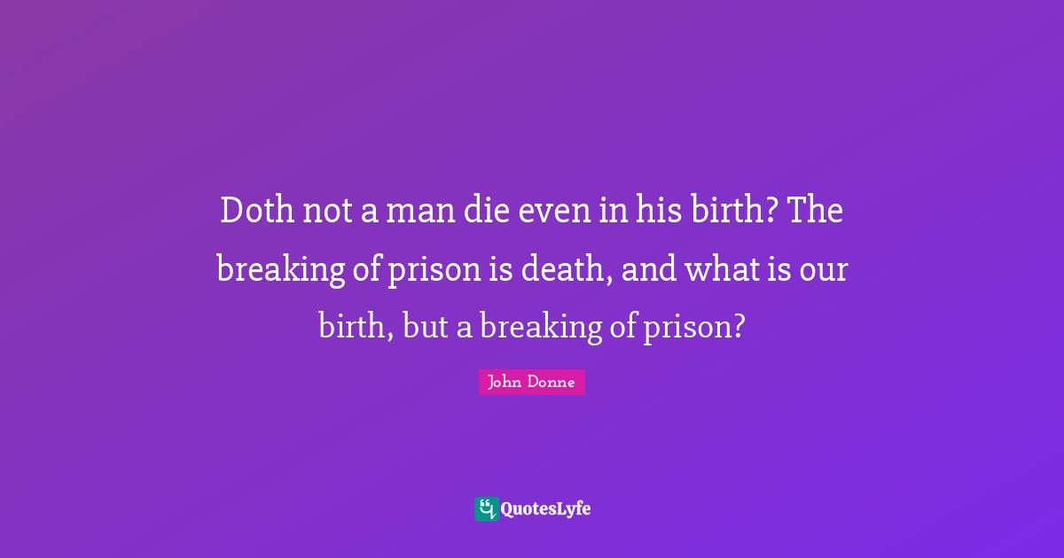 Doth not a man die even in his birth? The breaking of prison is death, and what is our birth, but a breaking of prison?