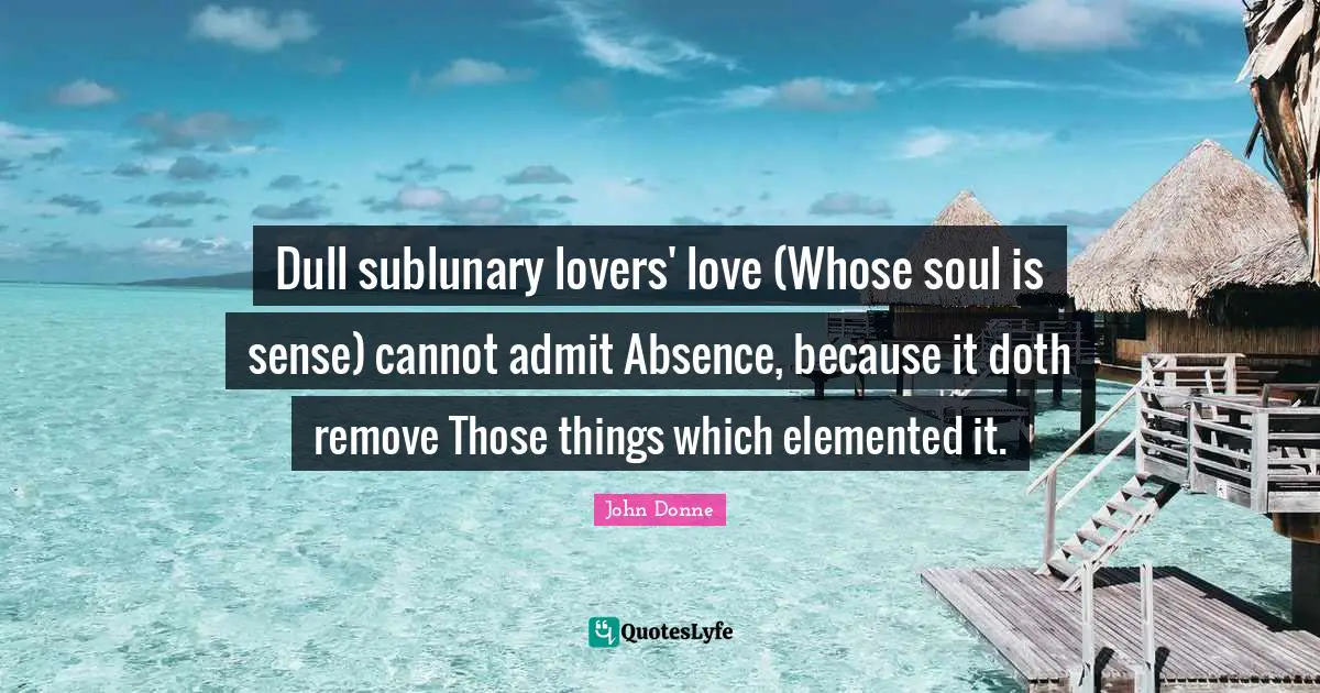 Dull sublunary lovers' love (Whose soul is sense) cannot admit Absence, because it doth remove Those things which elemented it.