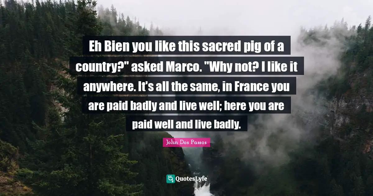 Eh Bien you like this sacred pig of a country?" asked Marco. "Why not? I like it anywhere. It's all the same, in France you are paid badly and live well; here you are paid well and live badly.