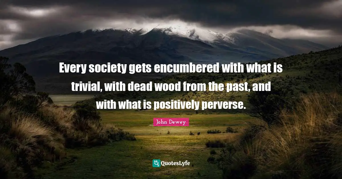 Every society gets encumbered with what is trivial, with dead wood from the past, and with what is positively perverse.