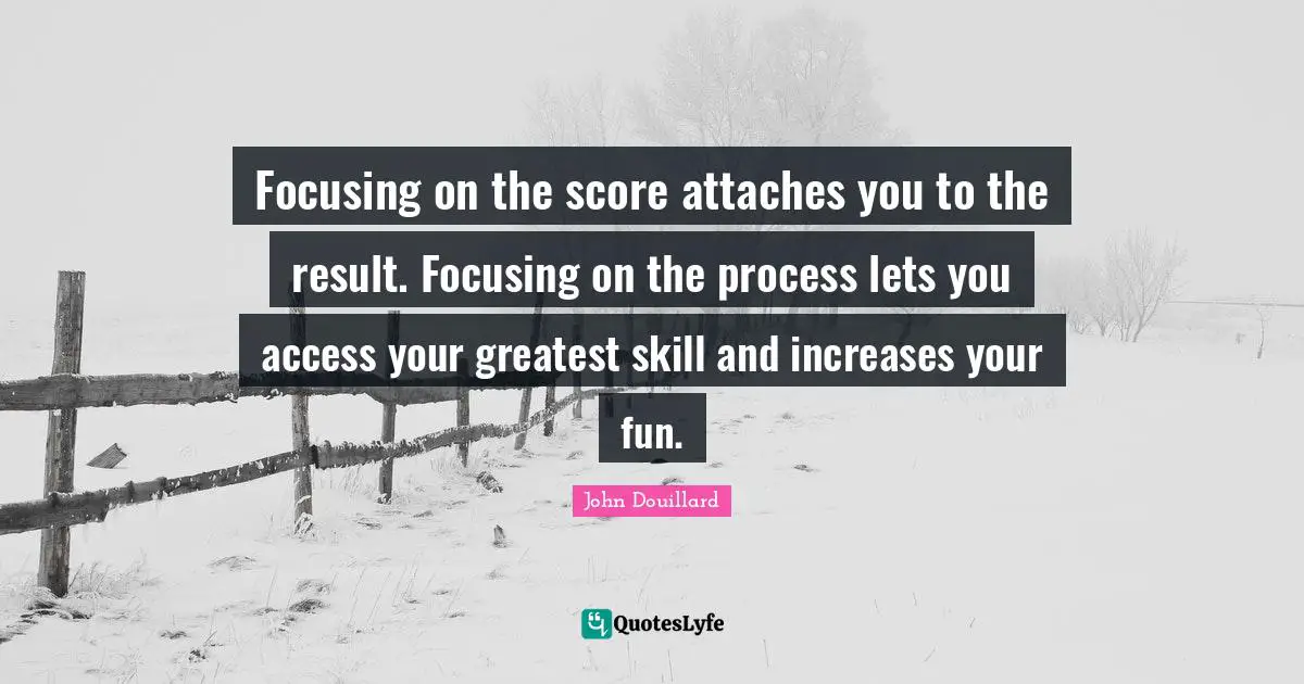 Focusing on the score attaches you to the result. Focusing on the process lets you access your greatest skill and increases your fun.