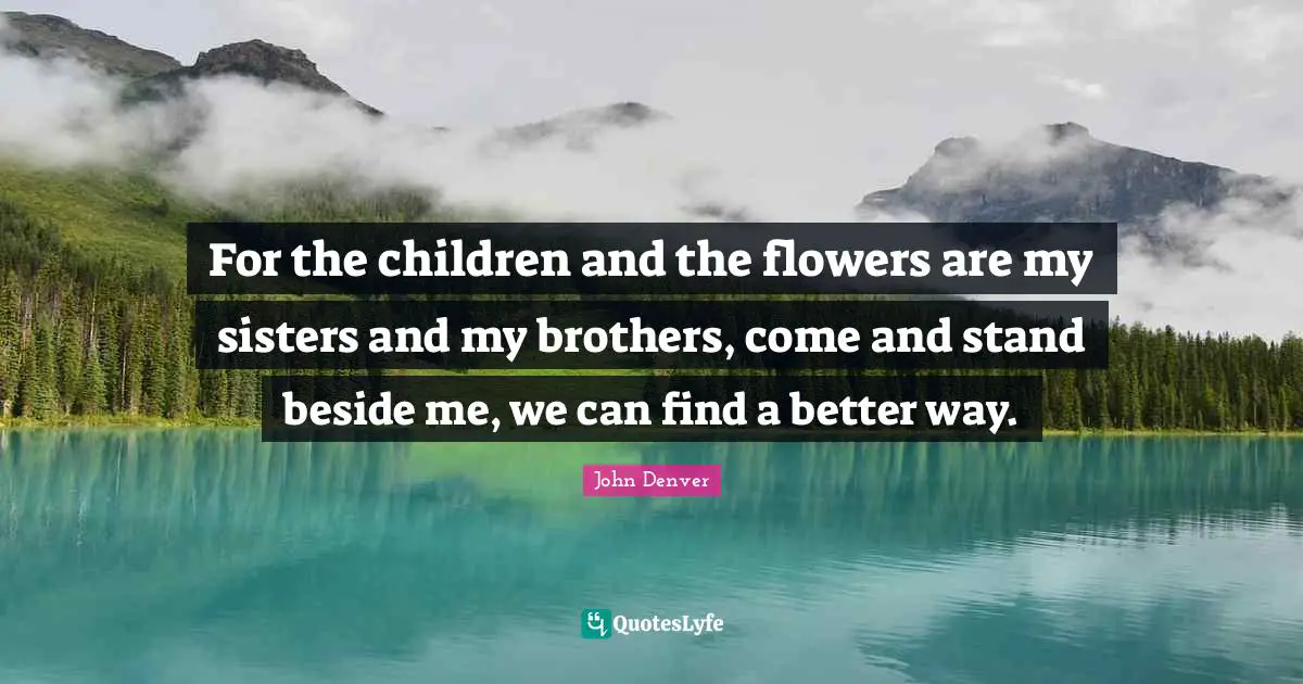 For the children and the flowers are my sisters and my brothers, come and stand beside me, we can find a better way.