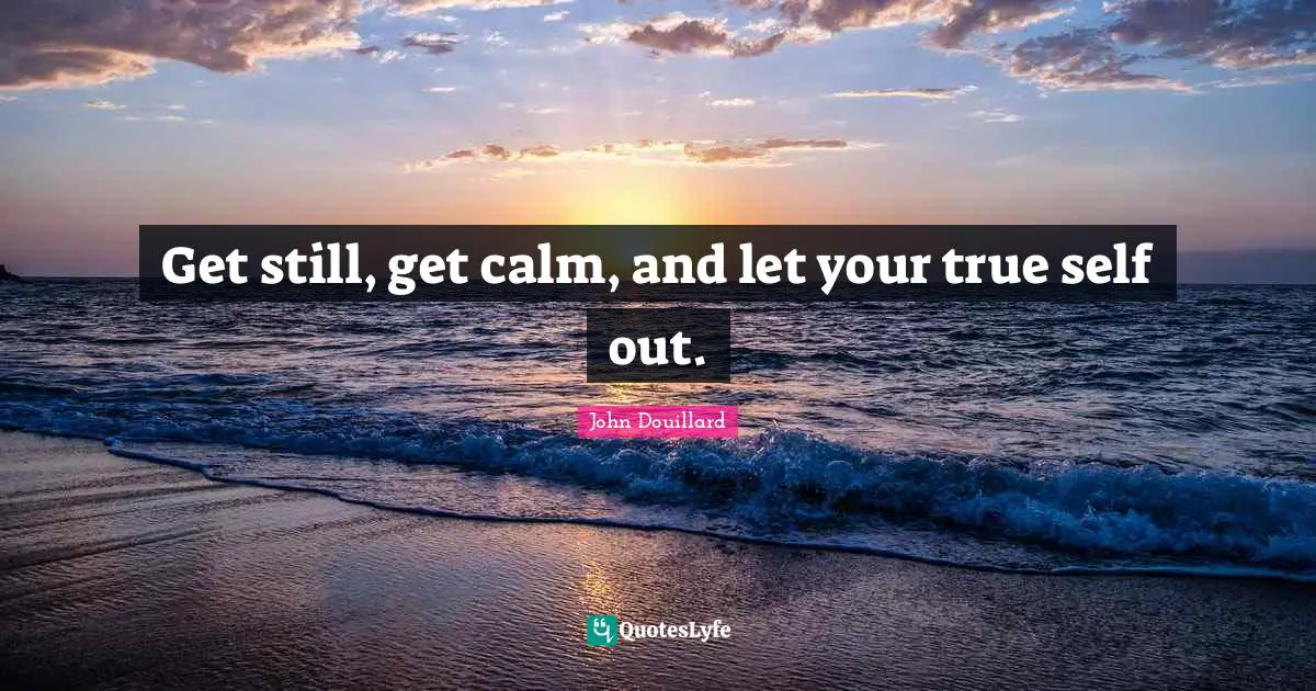 Get still, get calm, and let your true self out.