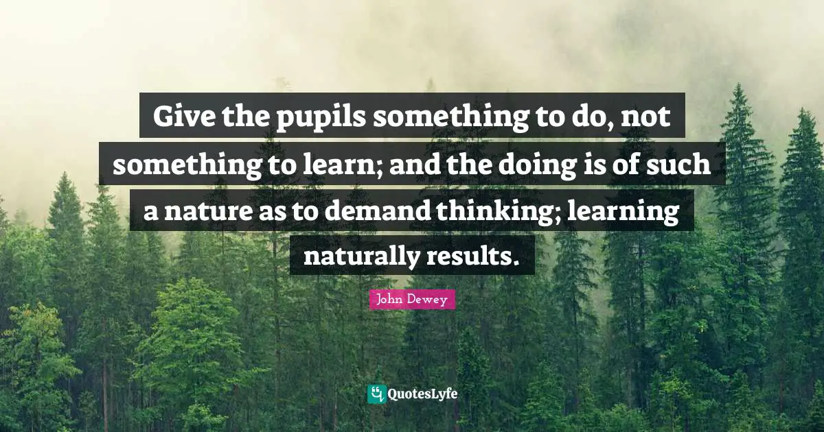 Nature Quotes: "Give the pupils something to do, not something to learn; and the doing is of such a nature as to demand thinking; learning naturally results."