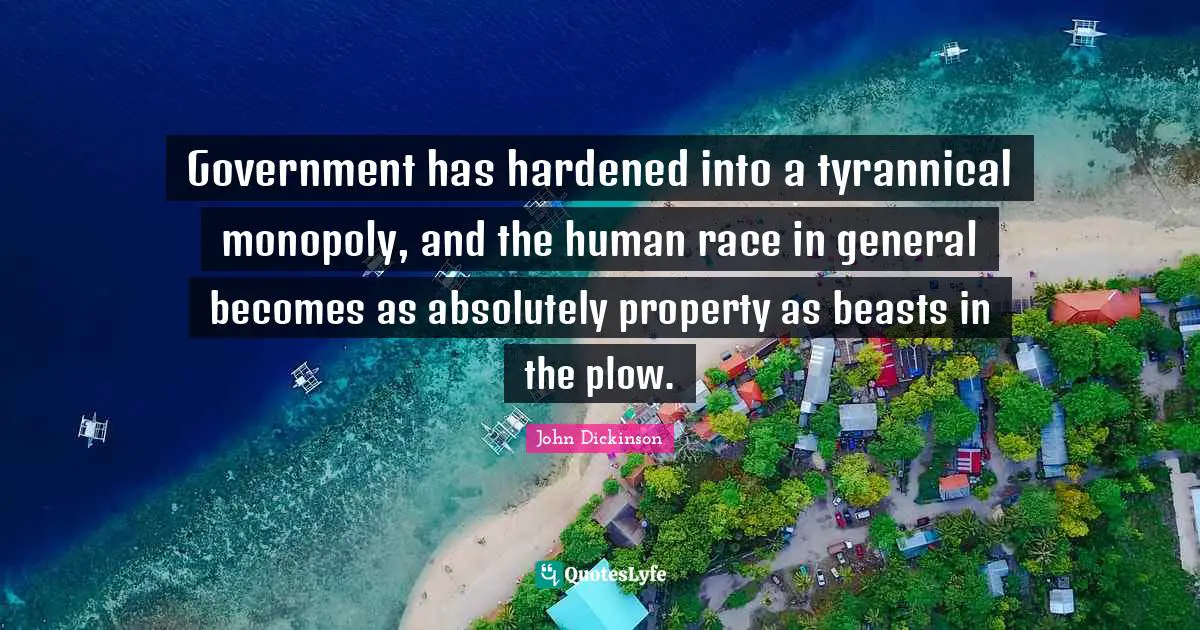 John Dickinson Quotes: Government has hardened into a tyrannical monopoly, and the human race in general becomes as absolutely property as beasts in the plow.
