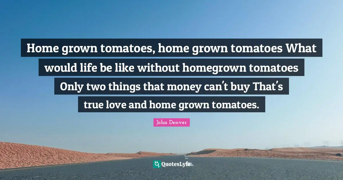 Tomatoes Quotes: "Home grown tomatoes, home grown tomatoes What would life be like without homegrown tomatoes Only two things that money can't buy That's true love and home grown tomatoes."