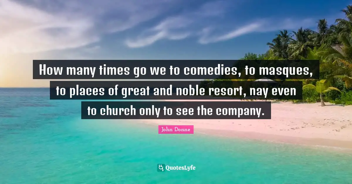 How many times go we to comedies, to masques, to places of great and noble resort, nay even to church only to see the company.