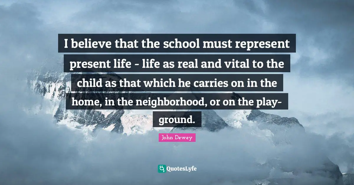 I believe that the school must represent present life - life as real and vital to the child as that which he carries on in the home, in the neighborhood, or on the play-ground.