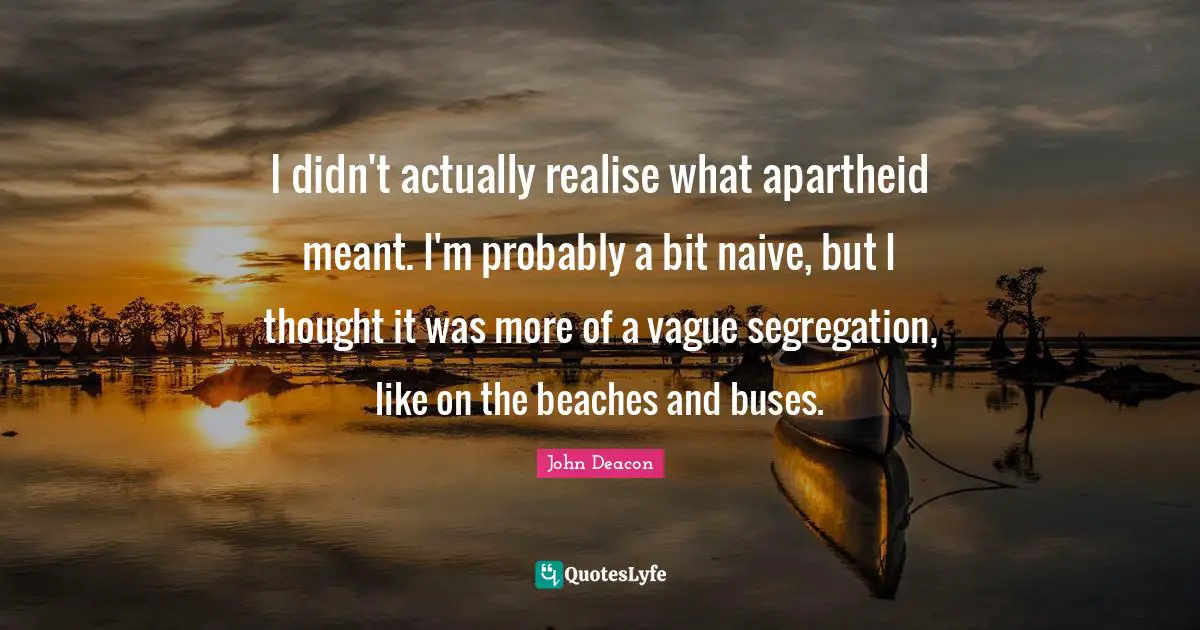 I didn't actually realise what apartheid meant. I'm probably a bit naive, but I thought it was more of a vague segregation, like on the beaches and buses.