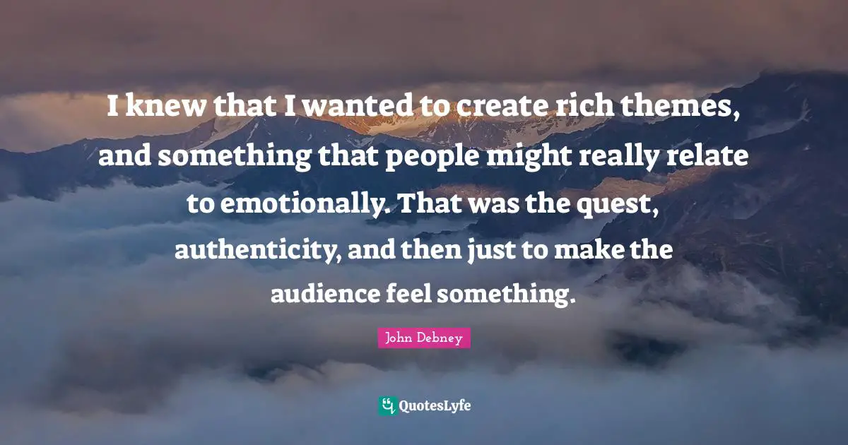 I knew that I wanted to create rich themes, and something that people might really relate to emotionally. That was the quest, authenticity, and then just to make the audience feel something.