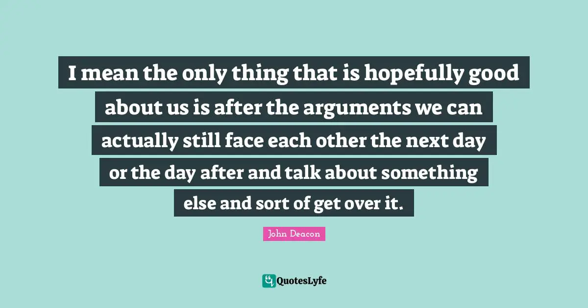 Next Day Quotes: "I mean the only thing that is hopefully good about us is after the arguments we can actually still face each other the next day or the day after and talk about something else and sort of get over it."