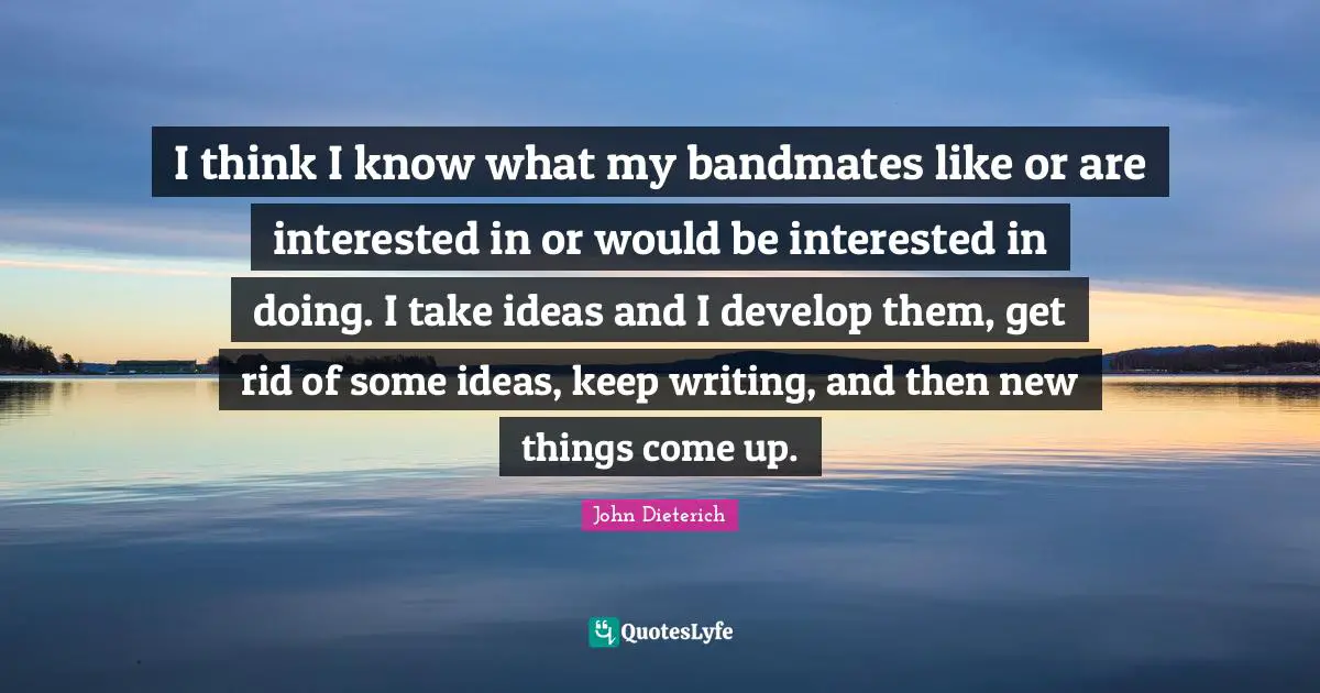 I think I know what my bandmates like or are interested in or would be interested in doing. I take ideas and I develop them, get rid of some ideas, keep writing, and then new things come up.