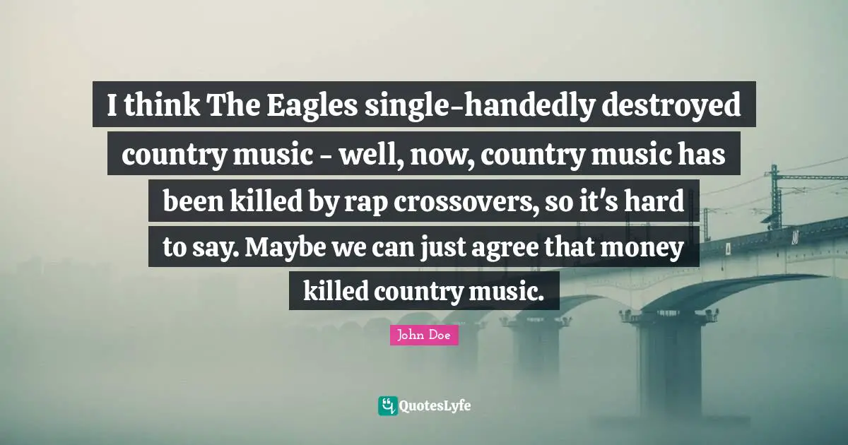 I think The Eagles single-handedly destroyed country music - well, now, country music has been killed by rap crossovers, so it's hard to say. Maybe we can just agree that money killed country music.