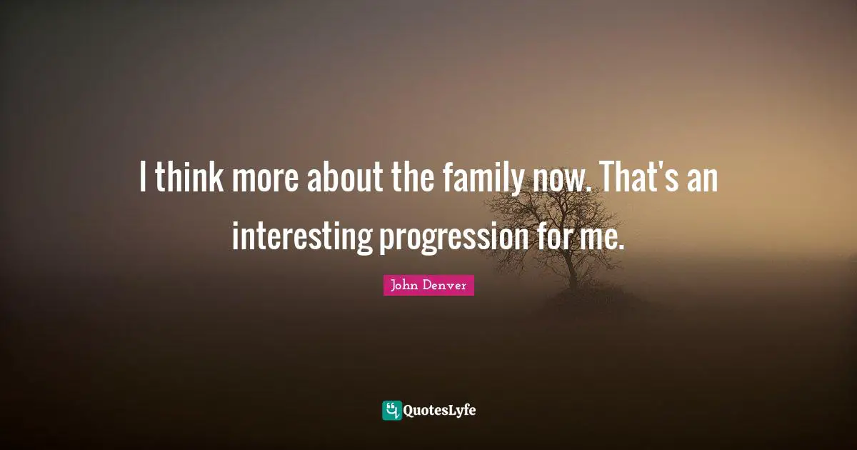 I think more about the family now. That's an interesting progression for me.