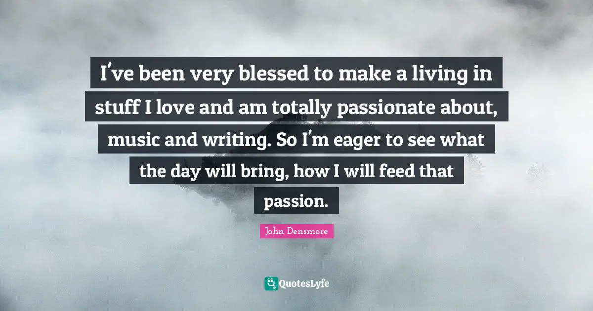 I've been very blessed to make a living in stuff I love and am totally passionate about, music and writing. So I'm eager to see what the day will bring, how I will feed that passion.