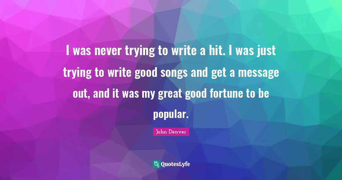 I was never trying to write a hit. I was just trying to write good songs and get a message out, and it was my great good fortune to be popular.