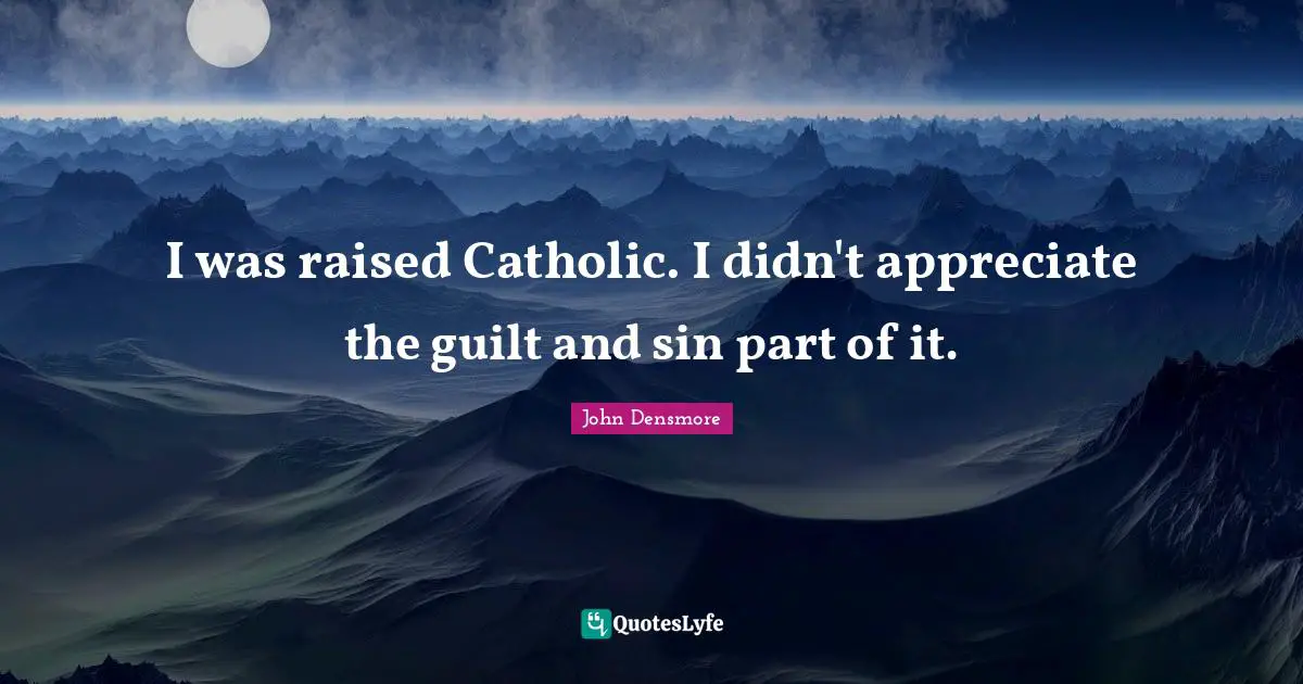I was raised Catholic. I didn't appreciate the guilt and sin part of it.