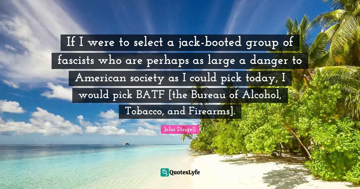 If I were to select a jack-booted group of fascists who are perhaps as large a danger to American society as I could pick today, I would pick BATF [the Bureau of Alcohol, Tobacco, and Firearms].