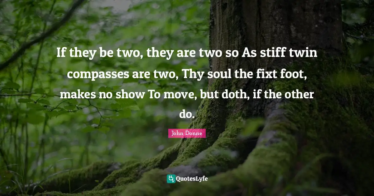 John Donne Quotes: "If they be two, they are two so As stiff twin compasses are two, Thy soul the fixt foot, makes no show To move, but doth, if the other do."