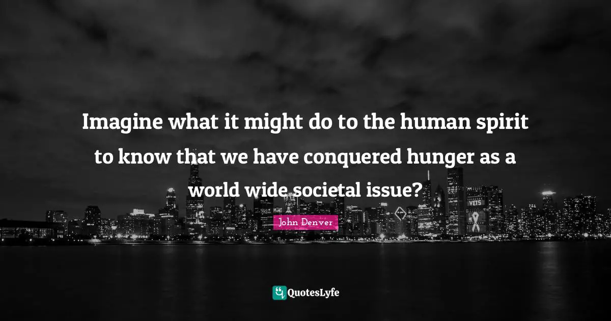 Imagine what it might do to the human spirit to know that we have conquered hunger as a world wide societal issue?