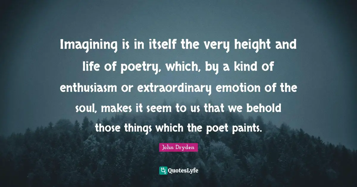 Imagining is in itself the very height and life of poetry, which, by a kind of enthusiasm or extraordinary emotion of the soul, makes it seem to us that we behold those things which the poet paints.