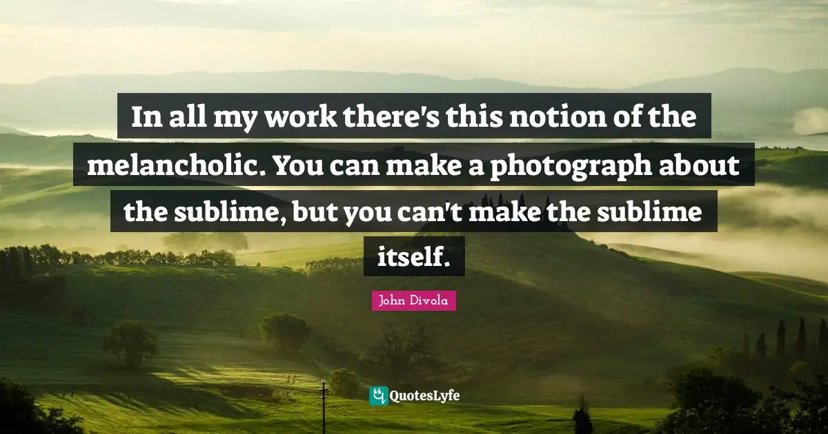 In all my work there's this notion of the melancholic. You can make a photograph about the sublime, but you can't make the sublime itself.