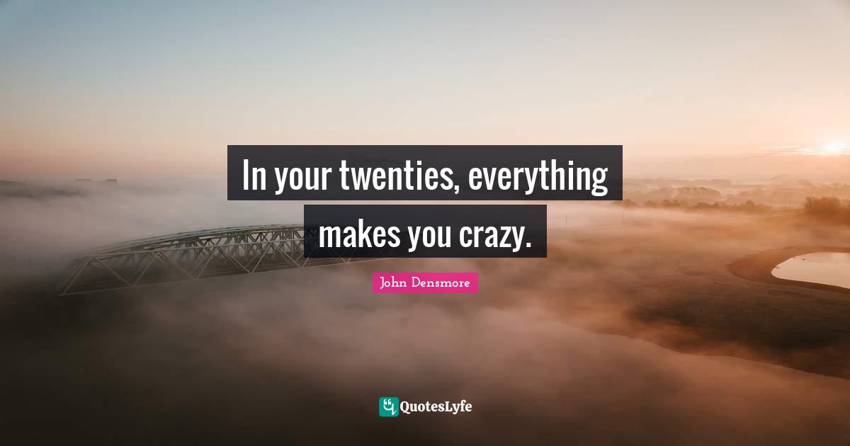 In your twenties, everything makes you crazy.