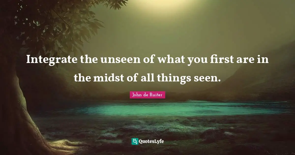 Integrate the unseen of what you first are in the midst of all things seen.