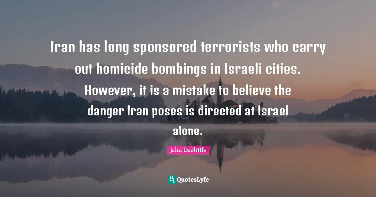 Israeli Quotes: "Iran has long sponsored terrorists who carry out homicide bombings in Israeli cities. However, it is a mistake to believe the danger Iran poses is directed at Israel alone."