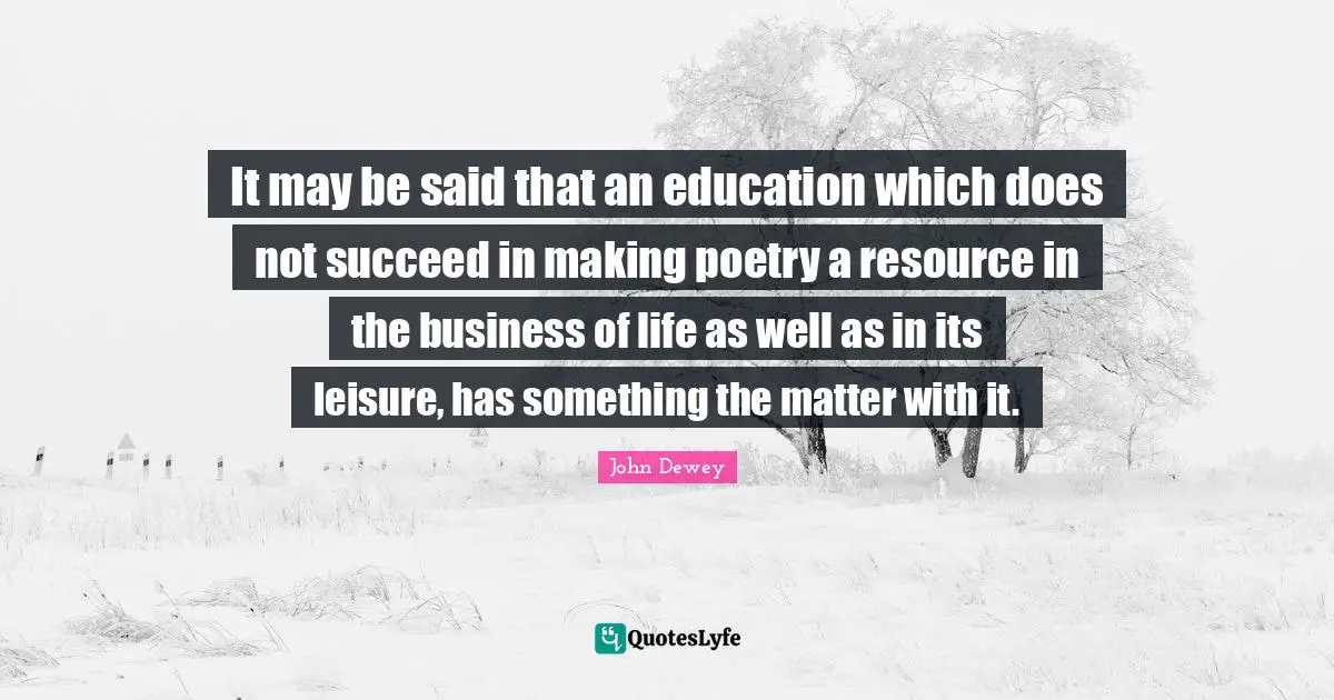It may be said that an education which does not succeed in making poetry a resource in the business of life as well as in its leisure, has something the matter with it.