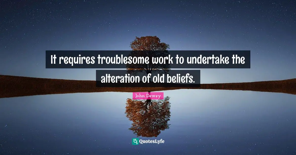 It requires troublesome work to undertake the alteration of old beliefs.
