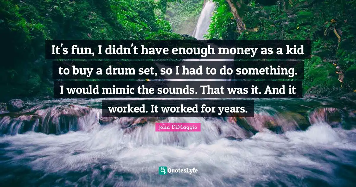 It's fun, I didn't have enough money as a kid to buy a drum set, so I had to do something. I would mimic the sounds. That was it. And it worked. It worked for years.