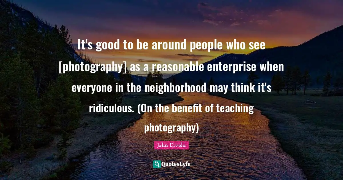 It's good to be around people who see [photography] as a reasonable enterprise when everyone in the neighborhood may think it's ridiculous. (On the benefit of teaching photography)