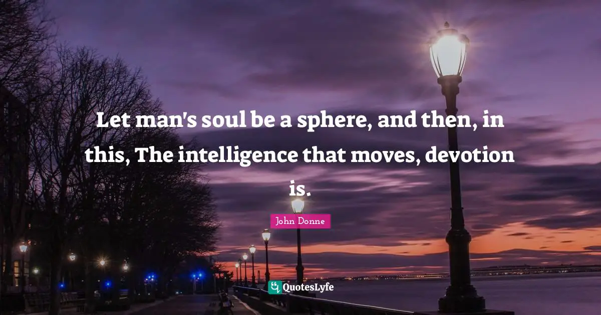 Let man's soul be a sphere, and then, in this, The intelligence that moves, devotion is.