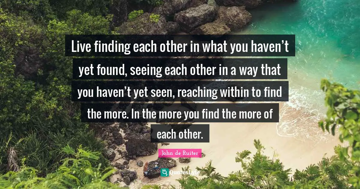 Live finding each other in what you haven’t yet found, seeing each other in a way that you haven’t yet seen, reaching within to find the more. In the more you find the more of each other.
