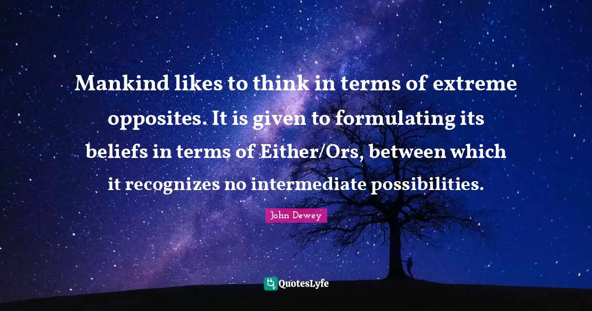 Mankind likes to think in terms of extreme opposites. It is given to formulating its beliefs in terms of Either/Ors, between which it recognizes no intermediate possibilities.