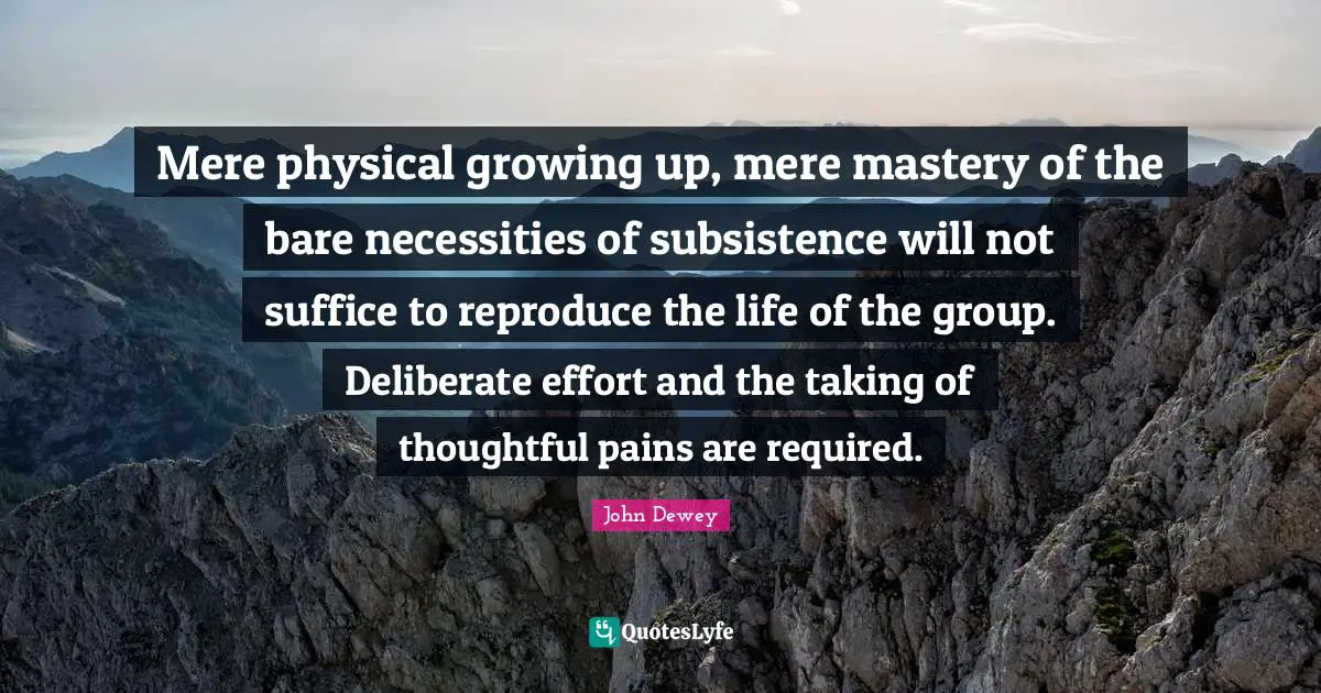 Mere physical growing up, mere mastery of the bare necessities of subsistence will not suffice to reproduce the life of the group. Deliberate effort and the taking of thoughtful pains are required.