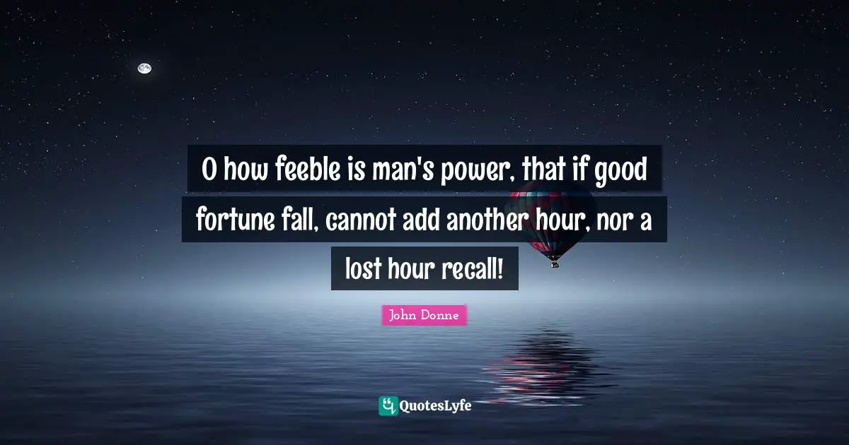 John Donne Quotes: "O how feeble is man's power, that if good fortune fall, cannot add another hour, nor a lost hour recall!"