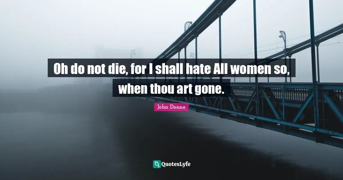 Oh do not die, for I shall hate All women so, when thou art gone.