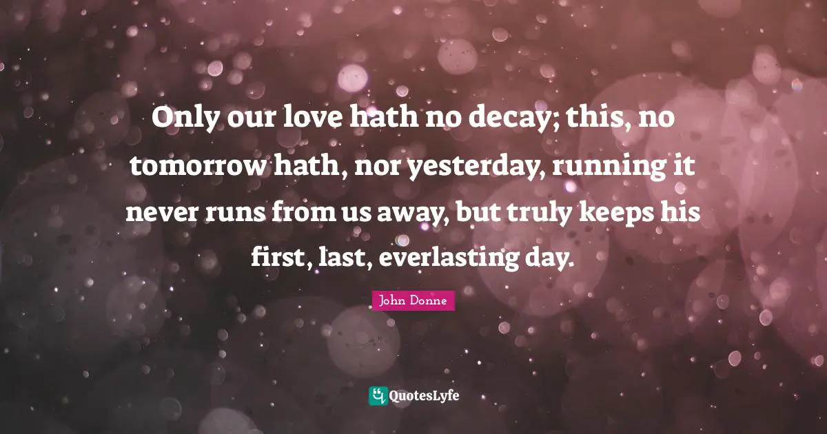 John Donne Quotes: "Only our love hath no decay; this, no tomorrow hath, nor yesterday, running it never runs from us away, but truly keeps his first, last, everlasting day."