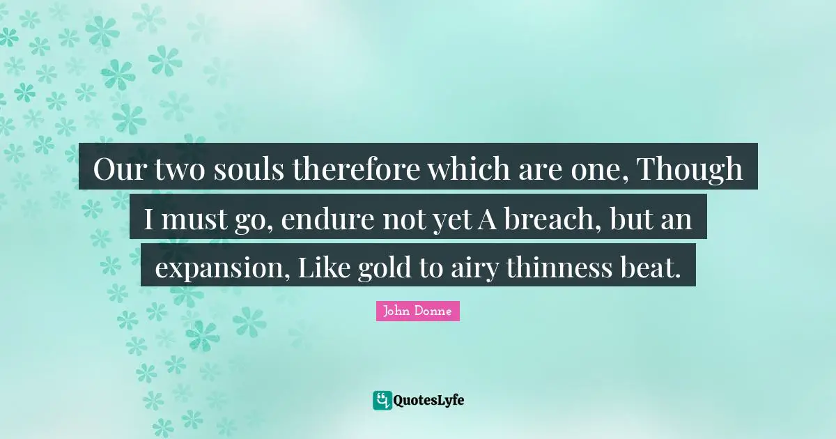 John Donne Quotes: "Our two souls therefore which are one, Though I must go, endure not yet A breach, but an expansion, Like gold to airy thinness beat."