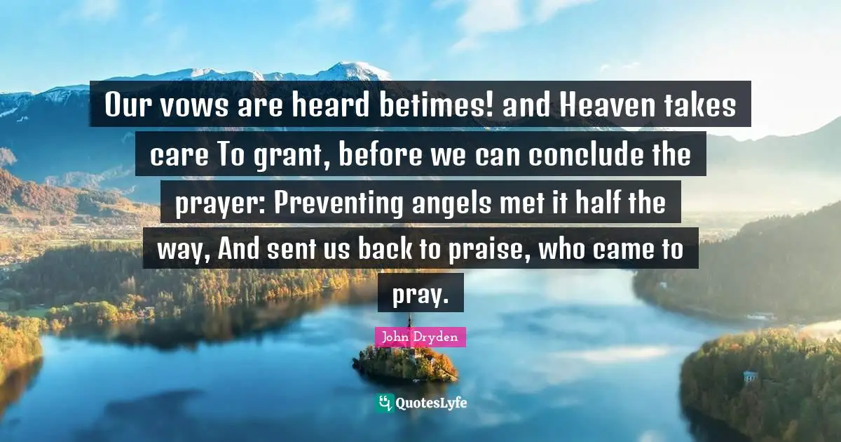 Our vows are heard betimes! and Heaven takes care To grant, before we can conclude the prayer: Preventing angels met it half the way, And sent us back to praise, who came to pray.
