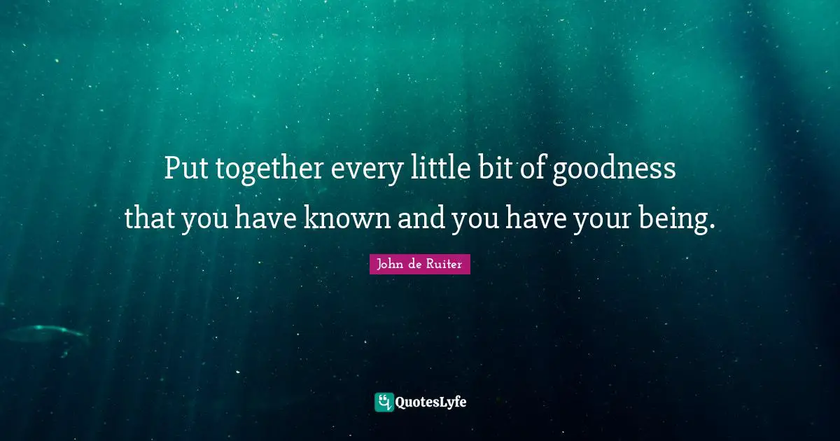 Put together every little bit of goodness that you have known and you have your being.