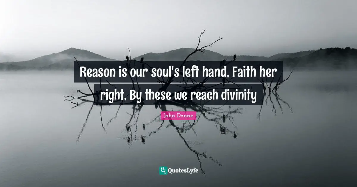 John Donne Quotes: "Reason is our soul's left hand, Faith her right, By these we reach divinity"
