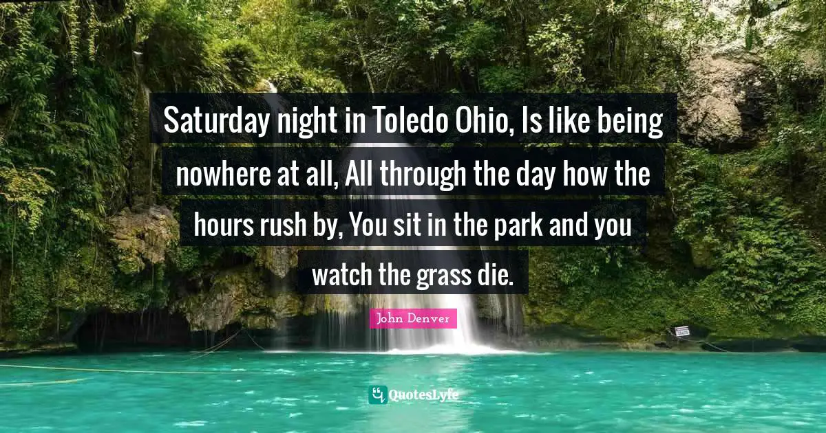 Toledo Quotes: "Saturday night in Toledo Ohio, Is like being nowhere at all, All through the day how the hours rush by, You sit in the park and you watch the grass die."