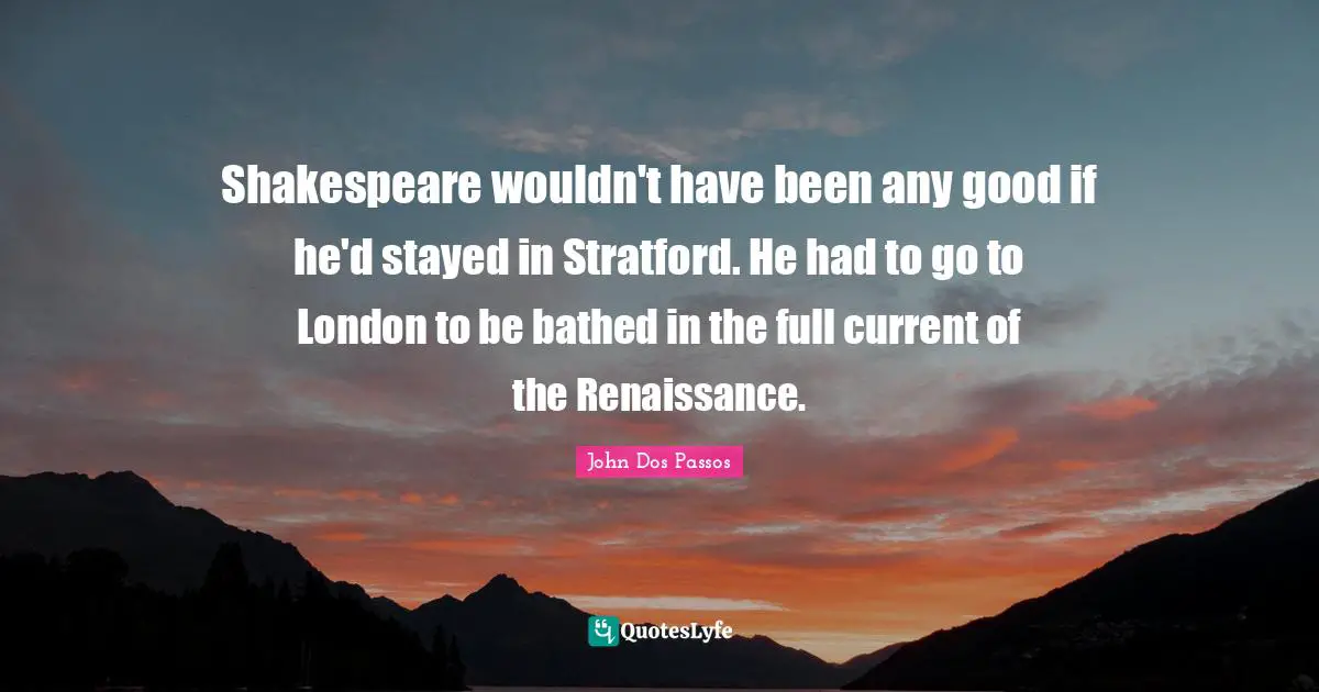 Shakespeare wouldn't have been any good if he'd stayed in Stratford. He had to go to London to be bathed in the full current of the Renaissance.
