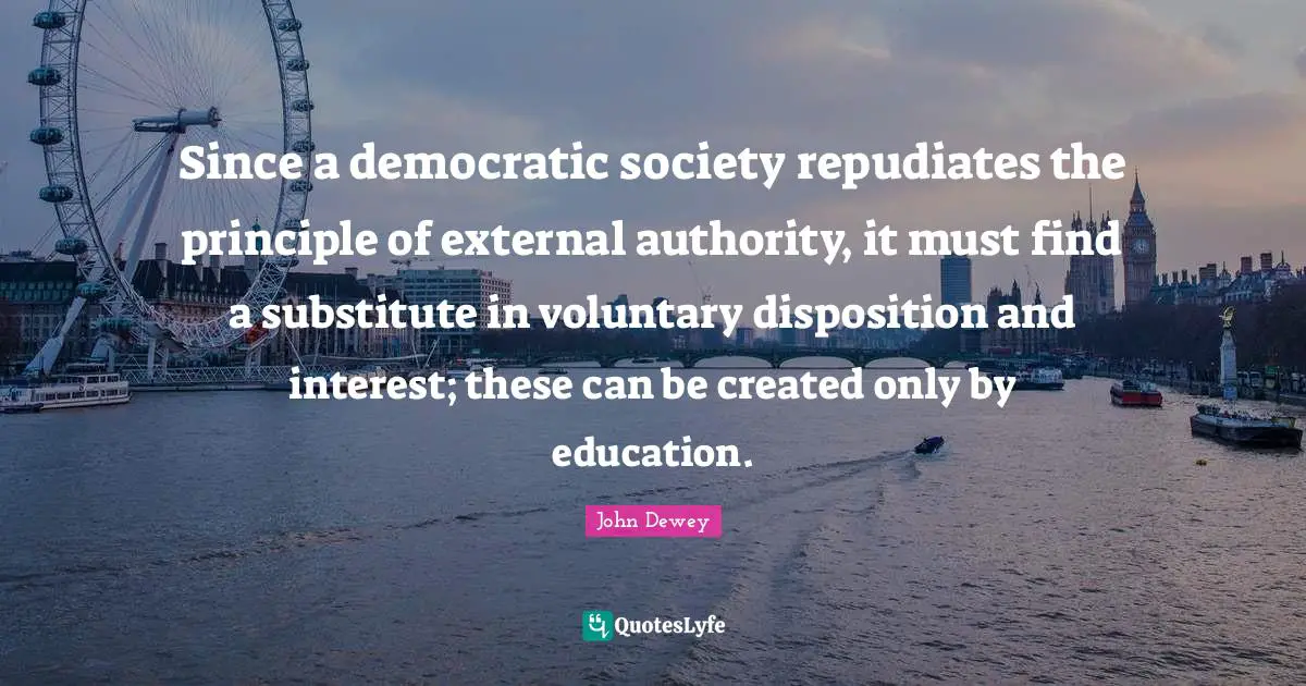 Since a democratic society repudiates the principle of external authority, it must find a substitute in voluntary disposition and interest; these can be created only by education.