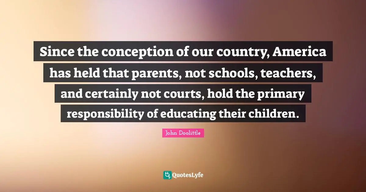 John Doolittle Quotes: "Since the conception of our country, America has held that parents, not schools, teachers, and certainly not courts, hold the primary responsibility of educating their children."