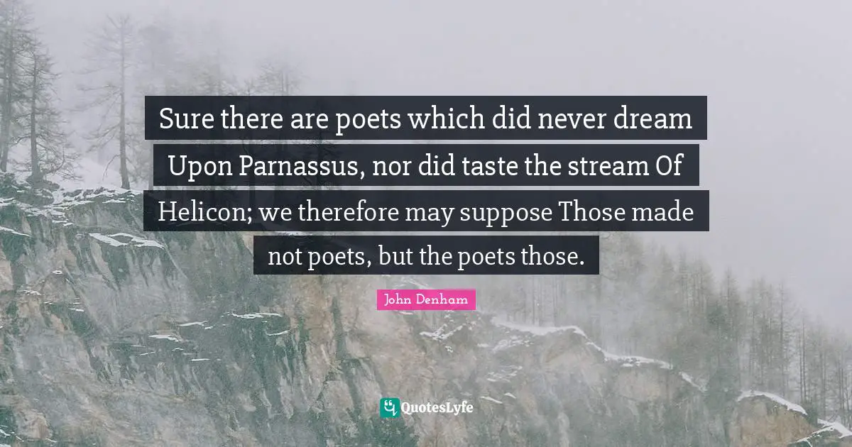 Sure there are poets which did never dream Upon Parnassus, nor did taste the stream Of Helicon; we therefore may suppose Those made not poets, but the poets those.